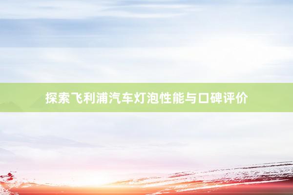 探索飞利浦汽车灯泡性能与口碑评价
