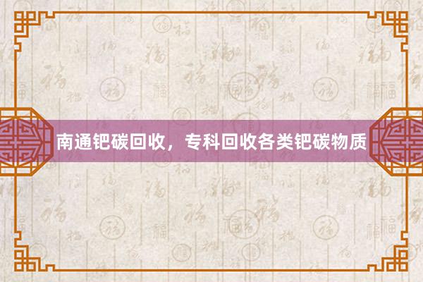 南通钯碳回收，专科回收各类钯碳物质