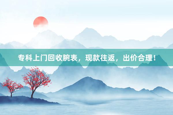专科上门回收腕表，现款往返，出价合理！
