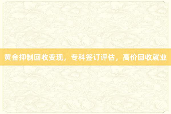 黄金抑制回收变现，专科签订评估，高价回收就业